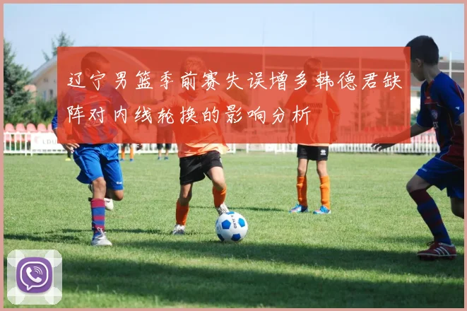 辽宁男篮季前赛失误增多韩德君缺阵对内线轮换的影响分析