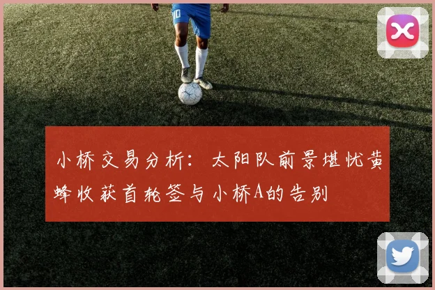 小桥交易分析：太阳队前景堪忧黄蜂收获首轮签与小桥A的告别