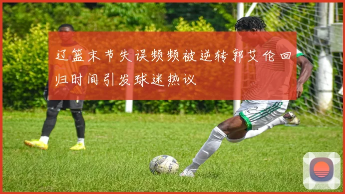辽篮末节失误频频被逆转郭艾伦回归时间引发球迷热议