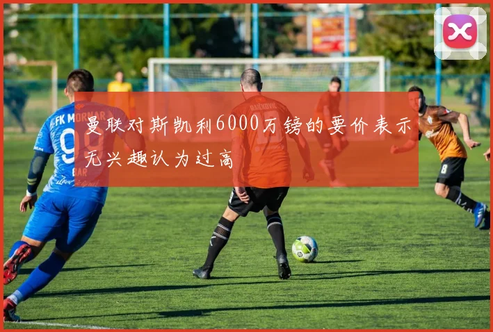 曼联对斯凯利6000万镑的要价表示无兴趣认为过高