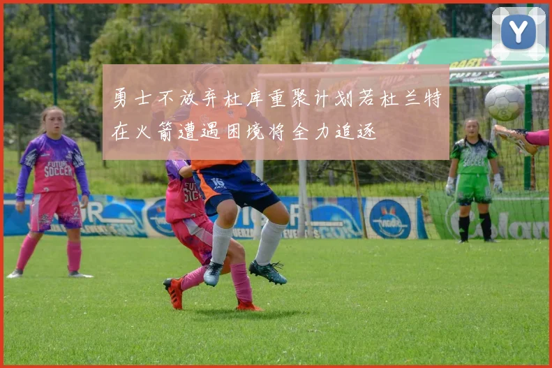 勇士不放弃杜库重聚计划若杜兰特在火箭遭遇困境将全力追逐
