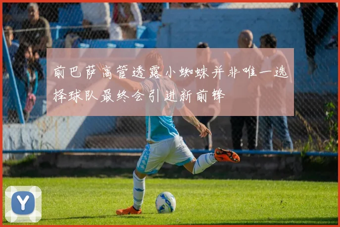 前巴萨高管透露小蜘蛛并非唯一选择球队最终会引进新前锋