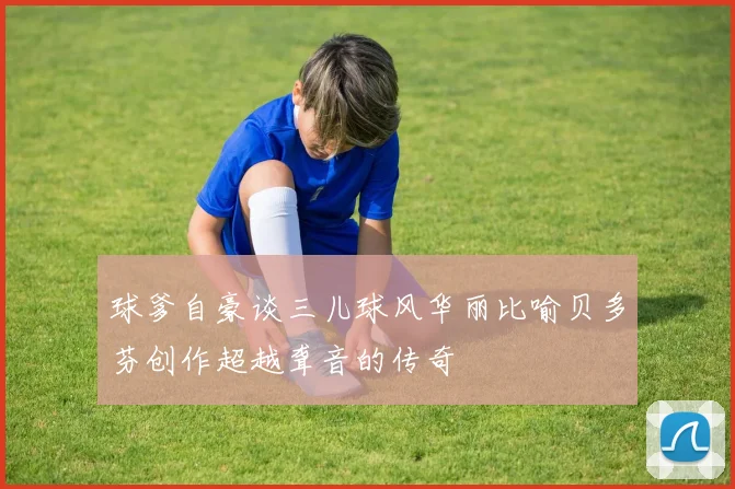 球爹自豪谈三儿球风华丽比喻贝多芬创作超越聋音的传奇