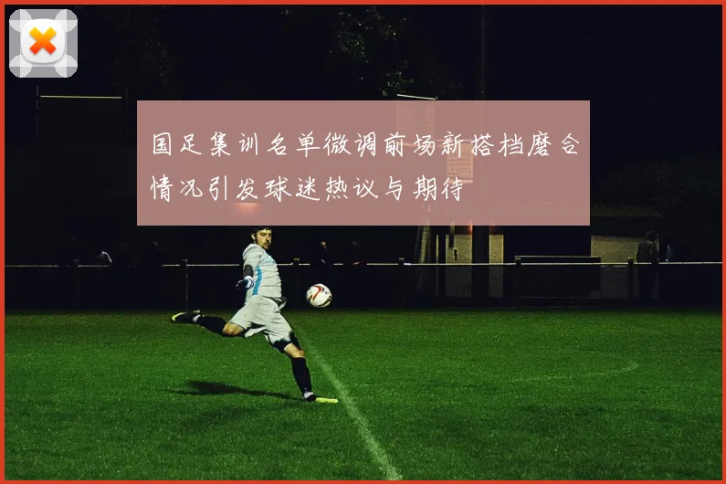 国足集训名单微调前场新搭档磨合情况引发球迷热议与期待