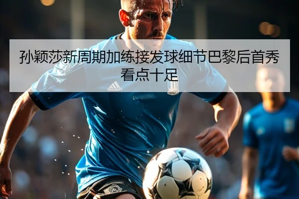 孙颖莎新周期加练接发球细节巴黎后首秀看点十足 - HTHSPORTS