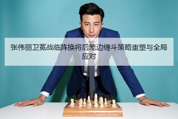张伟丽卫冕战临阵换将后笼边缠斗策略重塑与全局应对 - HTHSPORTS
