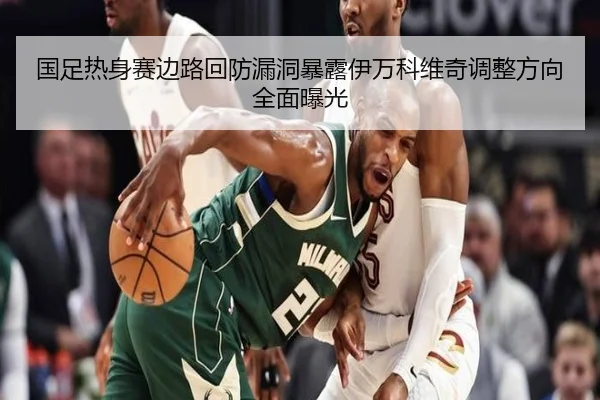国足热身赛边路回防漏洞暴露伊万科维奇调整方向全面曝光 - HTHSPORTS