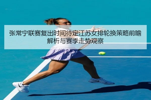 张常宁联赛复出时间待定江苏女排轮换策略前瞻解析与赛季走势观察 - HTHSPORTS