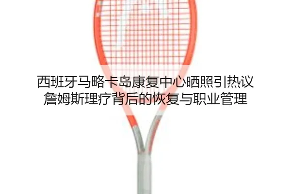 西班牙马略卡岛康复中心晒照引热议 詹姆斯理疗背后的恢复与职业管理 - HTHSPORTS